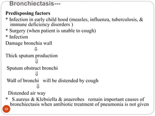 Bronchiectasis---
Predisposing factors
* Infection in early child hood (measles, influenza, tuberculosis, &
immune deficiency disorders )
* Surgery (when patient is unable to cough)
* Infection
Damage bronchia wall

Thick sputum production

Sputum obstruct bronchi

Wall of bronchi will be distended by cough

Distended air way
* S.aureus & Klebsiella & anaerobes remain important causes of
bronchiectasis when antibiotic treatment of pneumonia is not given
38
 