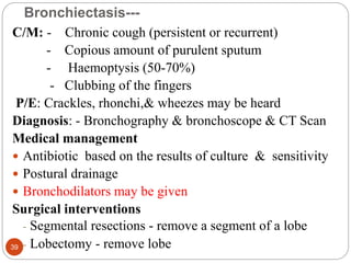 Bronchiectasis---
C/M: - Chronic cough (persistent or recurrent)
- Copious amount of purulent sputum
- Haemoptysis (50-70%)
- Clubbing of the fingers
P/E: Crackles, rhonchi,& wheezes may be heard
Diagnosis: - Bronchography & bronchoscope & CT Scan
Medical management
 Antibiotic based on the results of culture & sensitivity
 Postural drainage
 Bronchodilators may be given
Surgical interventions
- Segmental resections - remove a segment of a lobe
- Lobectomy - remove lobe
39
 
