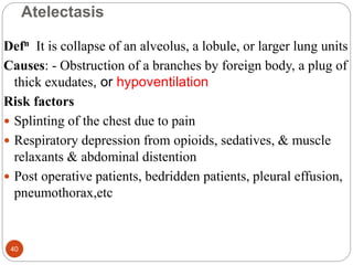Atelectasis
Defn It is collapse of an alveolus, a lobule, or larger lung units
Causes: - Obstruction of a branches by foreign body, a plug of
thick exudates, or hypoventilation
Risk factors
 Splinting of the chest due to pain
 Respiratory depression from opioids, sedatives, & muscle
relaxants & abdominal distention
 Post operative patients, bedridden patients, pleural effusion,
pneumothorax,etc
40
 
