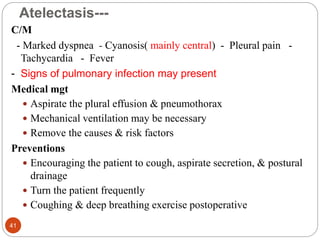 Atelectasis---
C/M
- Marked dyspnea - Cyanosis( mainly central) - Pleural pain -
Tachycardia - Fever
- Signs of pulmonary infection may present
Medical mgt
 Aspirate the plural effusion & pneumothorax
 Mechanical ventilation may be necessary
 Remove the causes & risk factors
Preventions
 Encouraging the patient to cough, aspirate secretion, & postural
drainage
 Turn the patient frequently
 Coughing & deep breathing exercise postoperative
41
 