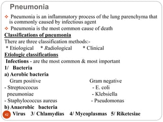 Pneumonia
 Pneumonia is an inflammatory process of the lung parenchyma that
is commonly caused by infectious agent
 Pneumonia is the most common cause of death
Classifications of pneumonia
There are three classification methods:-
* Etiological * Radiological * Clinical
Etiologic classifications
Infections - are the most common & most important
1/ Bacteria
a) Aerobic bacteria
Gram positive Gram negative
- Streptoccocus - E. coli
pneumoniae - Klebsiella
- Staphylococcus aureus - Pseudomonas
b) Anaerobic bacteria
2/ Virus 3/ Chlamydias 4/ Mycoplasmas 5/ Riketesiae
42
 