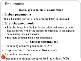 Pneumonia---
Radiologic /anatomic/ classification
1/ Lobar pneumonia
- If a substantial portion of one or more lobes is involved
2/ Broncho pneumonia
 It is distributed in a fashion, having originated in one or more
localized areas with in the bronchi & extending to the adjacent
surrounding lung parenchyma
 It is more common than lobar pneumonia
III) Clinical classifications
 Community acquired pneumonia / CAP/
 Hospital acquired pneumonia / Nosocomial/
 Aspiration pneumonia
 Pneumonia in immuno compromised individuals(PCP)
43
 