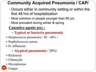 Community Acquired Pneumonia / CAP/
 Occurs either in community setting or within the
first 48 hrs of hospitalization
 Most common in people younger than 60 yrs
 Most prevalent during winter & spring
Causative agents are: -
 Typical or bacteria pneumonia
 Streptococcus pneumonia / 50 – 60% /
 Staphylococcus aureus
 H. influenzae
 Atypical pneumonia / 20%/
 Ricketesia
 Chlamydia
 Mycoplasmas
 Fungus
44
 