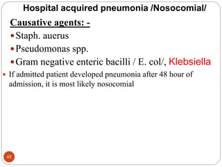 Hospital acquired pneumonia /Nosocomial/
Causative agents: -
Staph. auerus
Pseudomonas spp.
Gram negative enteric bacilli / E. col/, Klebsiella
 If admitted patient developed pneumonia after 48 hour of
admission, it is most likely nosocomial
45
 