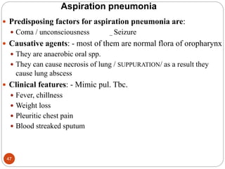 Aspiration pneumonia
 Predisposing factors for aspiration pneumonia are:
 Coma / unconsciousness _ Seizure
 Causative agents: - most of them are normal flora of oropharynx
 They are anaerobic oral spp.
 They can cause necrosis of lung / SUPPURATION/ as a result they
cause lung abscess
 Clinical features: - Mimic pul. Tbc.
 Fever, chillness
 Weight loss
 Pleuritic chest pain
 Blood streaked sputum
47
 