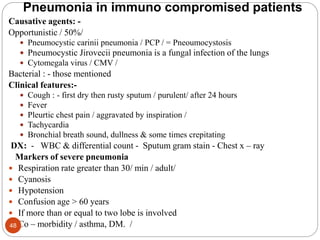 Pneumonia in immuno compromised patients
Causative agents: -
Opportunistic / 50%/
 Pneumocystic carinii pneumonia / PCP / = Pneoumocystosis
 Pneumocystic Jirovecii pneumonia is a fungal infection of the lungs
 Cytomegala virus / CMV /
Bacterial : - those mentioned
Clinical features:-
 Cough : - first dry then rusty sputum / purulent/ after 24 hours
 Fever
 Pleurtic chest pain / aggravated by inspiration /
 Tachycardia
 Bronchial breath sound, dullness & some times crepitating
DX: - WBC & differential count - Sputum gram stain - Chest x – ray
Markers of severe pneumonia
 Respiration rate greater than 30/ min / adult/
 Cyanosis
 Hypotension
 Confusion age > 60 years
 If more than or equal to two lobe is involved
 Co – morbidity / asthma, DM. /
48
 