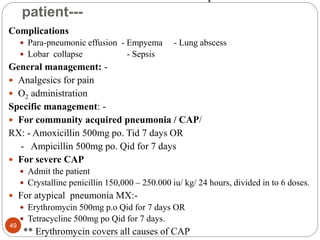 patient---
Complications
 Para-pneumonic effusion - Empyema - Lung abscess
 Lobar collapse - Sepsis
General management: -
 Analgesics for pain
 O2 administration
Specific management: -
 For community acquired pneumonia / CAP/
RX: - Amoxicillin 500mg po. Tid 7 days OR
- Ampicillin 500mg po. Qid for 7 days
 For severe CAP
 Admit the patient
 Crystalline penicillin 150,000 – 250.000 iu/ kg/ 24 hours, divided in to 6 doses.
 For atypical pneumonia MX:-
 Erythromycin 500mg p.o Qid for 7 days OR
 Tetracycline 500mg po Qid for 7 days.
** Erythromycin covers all causes of CAP
49
 