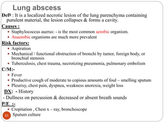 Lung abscess
Defn : It is a localized necrotic lesion of the lung parenchyma containing
purulent material, the lesion collapses & forms a cavity.
Causes :
 Staphylococcus auerus: - is the most common aerobic organism.
 Anaerobic organisms are much more prevalent
Risk factors:
 Aspiration
 Mechanical / functional obstruction of bronchi by tumor, foreign body, or
bronchial stenosis
 Tuberculosis, chest trauma, necrotizing pneumonia, pulmonary embolism
C/M:-
 Fever
 Productive cough of moderate to copious amounts of foul – smelling sputum
 Pleurisy, chest pain, dyspnea, weakness anorexia, weight loss
DX: - History
- Dullness on percussion & decreased or absent breath sounds
P/E :-
 Crepitation , Chest x – ray, bronchoscope
 Sputum culture
51
 