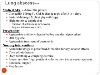 Lung abscess---
Medical MX: - Admit the patient
 Cloxacillin 500mg IV Qid & change to po after 3 to 4 days
 Postural drainage & chest physiotherapy
 High protein & caloric diet
 Duration of antibiotic is for 6 weeks
 Surgical intervention is rare.
Preventions
 Appropriate antibiotic therapy before any dental procedure
 Oral hygiene
 Appropriate treatment of pneumonia
Nursing interventions
 Administer drugs as prescribed & monitor for any adverse effects.
 Chest physiotherapy
 Deep breathing & coughing exercise
 Proper nutrition /high protein & calories diet/ intake encouragement.
 Emotional support
 Mouth care
52
 