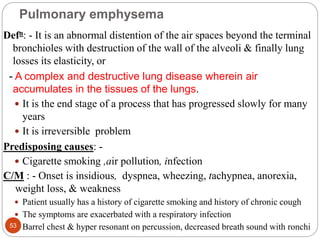 Pulmonary emphysema
Defn: - It is an abnormal distention of the air spaces beyond the terminal
bronchioles with destruction of the wall of the alveoli & finally lung
losses its elasticity, or
- A complex and destructive lung disease wherein air
accumulates in the tissues of the lungs.
 It is the end stage of a process that has progressed slowly for many
years
 It is irreversible problem
Predisposing causes: -
 Cigarette smoking ,air pollution, infection
C/M : - Onset is insidious, dyspnea, wheezing, tachypnea, anorexia,
weight loss, & weakness
 Patient usually has a history of cigarette smoking and history of chronic cough
 The symptoms are exacerbated with a respiratory infection
 Barrel chest & hyper resonant on percussion, decreased breath sound with ronchi
53
 