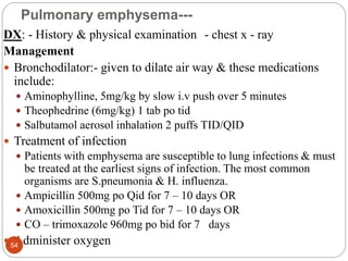 Pulmonary emphysema---
DX: - History & physical examination - chest x - ray
Management
 Bronchodilator:- given to dilate air way & these medications
include:
 Aminophylline, 5mg/kg by slow i.v push over 5 minutes
 Theophedrine (6mg/kg) 1 tab po tid
 Salbutamol aerosol inhalation 2 puffs TID/QID
 Treatment of infection
 Patients with emphysema are susceptible to lung infections & must
be treated at the earliest signs of infection. The most common
organisms are S.pneumonia & H. influenza.
 Ampicillin 500mg po Qid for 7 – 10 days OR
 Amoxicillin 500mg po Tid for 7 – 10 days OR
 CO – trimoxazole 960mg po bid for 7 days
 Administer oxygen
54
 