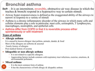 Bronchial asthma
Defn: - It is an intermittent, reversible, obstructive air way disease in which the
trachea & bronchi respond in a hyperactive way to certain stimuli.
 Airway hyper-responsiveness is defined as the exaggerated ability of the airways to
narrow in response to a variety of stimuli
 Asthma is a chronic inflammatory disorder of the airways in which many cells and
cellular elements play a role in particular, mast cells, eosinophils, T lymphocytes,
macrophages, neutrophils, and epithelial cells
 Asthma differ from COPD in that it is reversible process either
spontaneously or with treatment
Types of asthma
 Allergic asthma
- It is caused by known allergen/ dust pollens, animals, dander, & food/
- Most of the allergens are airborne & seasonal
- Family history of allergies
- Post medical history of eczema
 Idiopathic or non allergic asthma
 It is not related to a specific allergens.
 Aggravating factors include common cold respiratory tract infections, exercise, emotions, &
environmental pollutants.
 Mixed asthma
 It is the most common form of asthma
 It has the characteristics of both allergic & idiopathic asthma
55
 