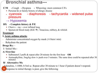 Bronchial asthma---
C/M - Cough - Dyspnea - Wheezing- most common C/Fs
 Personal & or family history of allergic disease
 cyanosis - diaphoresis - tachycardia - widened pulse
pressure
→ Hypoxemia
DX - Complete history & P/E
 Chest x – ray :- over inflated lung
 Sputum & blood study (IGE ) Tenacious, rubbery, & whitish
Treatment
I. Acute asthma attacks
- Administer concentrated oxygen by mask ( 6 liters/ min)
- Rehydrate the patient
Drugs Rx: –
I / Initial Mx:-
A/ First line
 Salbutamol 2 puffs & repeat after 20 minute for the first hour OR
 Aminophylline, 5mg/kg slow iv push over 5 minutes. The same dose could be repeated after 30
minutes
B/ Alternative Mx
- Adenaline, 1:1000, 0.5ml sc. Repeat after 30 minute to 1 hour if patient doesn’t respond.
- If response to initial therapy is poor, give the following
56
 