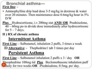 Bronchial asthma---
First line: -
 Aminophylline drip load dose 3-5 mg/kg in dextrose & water
over 20 minutes. Then maintenance dose 0.6mg/kg hour in 5%
D/W
Plus Hydrocortisone, i.v 200mg stat AND/ OR Prednisolone,
40 – 60mg po in divide dose immediately after hydrocortisone
for 5 – 7 days.
II ) RX of chronic asthma
Intermittent Asthma
First Line: - Salbutamol, inhalation 2 puffs, 3 times a week
Alternative: - Thephedrine1 tab 3 times per day
Persistent Asthma
First Line: - Salbutamol inhalation 2 puffs x 3 / day OR
Theophedrine 100mg tid Plus Beclomethasone inhalation puff
daily for two weeks OR -Prednisalone, 0.5mg, po/ day.
57
 