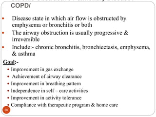 Chronic Obstructive Pulmonary Disease /
COPD/
 Disease state in which air flow is obstructed by
emphysema or bronchitis or both
 The airway obstruction is usually progressive &
irreversible
 Include:- chronic bronchitis, bronchiectasis, emphysema,
& asthma
Goal:-
 Improvement in gas exchange
 Achievement of airway clearance
 Improvement in breathing pattern
 Independence in self – care activities
 Improvement in activity tolerance
 Compliance with therapeutic program & home care
60
 