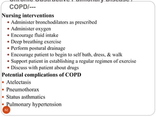 Chronic Obstructive Pulmonary Disease /
COPD/---
Nursing interventions
 Administer bronchodilators as prescribed
 Administer oxygen
 Encourage fluid intake
 Deep breathing exercise
 Perform postural drainage
 Encourage patient to begin to self bath, dress, & walk
 Support patient in establishing a regular regimen of exercise
 Discuss with patient about drugs
Potential complications of COPD
 Atelectasis
 Pneumothorax
 Status asthmatics
 Pulmonary hypertension
62
 