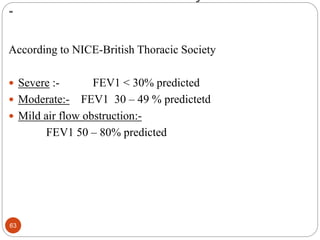 -
According to NICE-British Thoracic Society
 Severe :- FEV1 < 30% predicted
 Moderate:- FEV1 30 – 49 % predictetd
 Mild air flow obstruction:-
FEV1 50 – 80% predicted
63
 