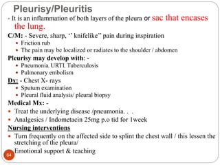 Pleurisy/Pleuritis
- It is an inflammation of both layers of the pleura or sac that encases
the lung.
C/M: - Severe, sharp, ‘’ knifelike’’ pain during inspiration
 Friction rub
 The pain may be localized or radiates to the shoulder / abdomen
Pleurisy may develop with: -
 Pneumonia, URTI, Tuberculosis
 Pulmonary embolism
Dx: - Chest X- rays
 Sputum examination
 Pleural fluid analysis/ pleural biopsy
Medical Mx: -
 Treat the underlying disease /pneumonia. . .
 Analgesics / Indometacin 25mg p.o tid for 1week
Nursing interventions
 Turn frequently on the affected side to splint the chest wall / this lessen the
stretching of the pleura/
 Emotional support & teaching
64
 