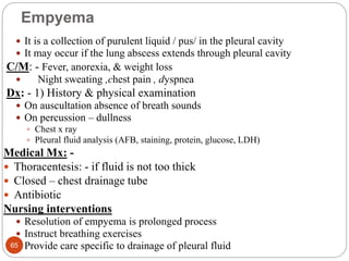 Empyema
 It is a collection of purulent liquid / pus/ in the pleural cavity
 It may occur if the lung abscess extends through pleural cavity
C/M: - Fever, anorexia, & weight loss
 Night sweating ,chest pain , dyspnea
Dx: - 1) History & physical examination
 On auscultation absence of breath sounds
 On percussion – dullness
 Chest x ray
 Pleural fluid analysis (AFB, staining, protein, glucose, LDH)
Medical Mx: -
 Thoracentesis: - if fluid is not too thick
 Closed – chest drainage tube
 Antibiotic
Nursing interventions
 Resolution of empyema is prolonged process
 Instruct breathing exercises
 Provide care specific to drainage of pleural fluid
65
 