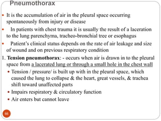 Pneumothorax
 It is the accumulation of air in the pleural space occurring
spontaneously from injury or disease
 In patients with chest trauma it is usually the result of a laceration
to the lung parenchyma, tracheo-bronchial tree or esophagus
 Patient’s clinical status depends on the rate of air leakage and size
of wound and on previous respiratory condition
1. Tension pneumothorax: - occurs when air is drawn in to the pleural
space from a lacerated lung or through a small hole in the chest wall
 Tension / pressure/ is built up with in the pleural space, which
caused the lung to collapse & the heart, great vessels, & trachea
shift toward unaffected parts
 Impairs respiratory & circulatory function
 Air enters but cannot leave
66
 