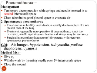 Pneumothorax---
Management
 Temporary decompression with syringe and needle inserted in to
second intercostals space
 Chest tube drainage of pleural space to evacuate air
2. Spontaneous pneumothorax
 These occurs in healthy individuals; is usually due to rupture of a sub
pleural bleb of the lung
 Treatment:- generally non-operative if pneumothorax is not too
extensive, needle aspiration or chest tube drainage may be necessary
 Surgical intervention (thoracotomy) for patents with recurrent
spontaneous pneumothorax
C/M: - Air hunger, hypotension, tachycardia, profuse
diaphoresis, cyanosis
Medical Mx: -
 Give o2
 Withdraw air by inserting needle over 2nd intercostals space
 Close the wound
67
 