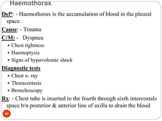 Haemothorax
Defn: - Haemothorax is the accumulation of blood in the pleural
space.
Cause: - Trauma
C/M: - Dyspnea
 Chest tightness
 Haemoptysis
 Signs of hypovolemic shock
Diagnostic tests
 Chest x- ray
 Thoracentesis
 Bronchoscopy
Rx: - Chest tube is inserted to the fourth through sixth intercostals
space b/n posterior & anterior line of axilla to drain the blood
68
 