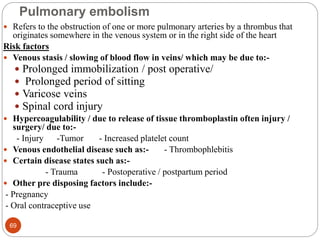 Pulmonary embolism
 Refers to the obstruction of one or more pulmonary arteries by a thrombus that
originates somewhere in the venous system or in the right side of the heart
Risk factors
 Venous stasis / slowing of blood flow in veins/ which may be due to:-
 Prolonged immobilization / post operative/
 Prolonged period of sitting
 Varicose veins
 Spinal cord injury
 Hypercoagulability / due to release of tissue thromboplastin often injury /
surgery/ due to:-
- Injury -Tumor - Increased platelet count
 Venous endothelial disease such as:- - Thrombophlebitis
 Certain disease states such as:-
- Trauma - Postoperative / postpartum period
 Other pre disposing factors include:-
- Pregnancy
- Oral contraceptive use
69
 