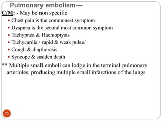 Pulmonary embolism---
C/M: - May be non specific
 Chest pain is the commonest symptom
 Dyspnea is the second most common symptom
 Tachypnea & Haemoptysis
 Tachycardia / rapid & weak pulse/
 Cough & diaphoresis
 Syncope & sudden death
** Multiple small emboli can lodge in the terminal pulmonary
arterioles, producing multiple small infarctions of the lungs
70
 