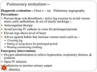 Pulmonary embolism---
Diagnostic evaluation :- Chest x – ray , Pulmonary angiography
Preventions:-
 Prevent deep vein thrombosis / active leg exercise to avoid venous
stasis, early ambulation, & use of elastic stockings /.
 Anticoagulant therapy
 Avoid leaving IV catheter in veins for prolonged periods.
 Elevate legs above level of heart
 Advice against habits that increase venous stasis such as: -
 Crossing leg
 Sitting or lying down for prolonged period
 Wearing constricting clothing
Emergency interventions
 Oxygen administration to relieve hypoxemia, respiratory distress, &
cyanosis
 Open IV infusion
 Catheterize to monitor urinary output
 IV diuretics
71
 