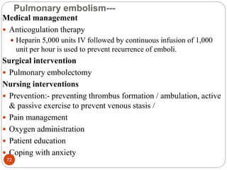 Pulmonary embolism---
Medical management
 Anticogulation therapy
 Heparin 5,000 units IV followed by continuous infusion of 1,000
unit per hour is used to prevent recurrence of emboli.
Surgical intervention
 Pulmonary embolectomy
Nursing interventions
 Prevention:- preventing thrombus formation / ambulation, active
& passive exercise to prevent venous stasis /
 Pain management
 Oxygen administration
 Patient education
 Coping with anxiety
72
 
