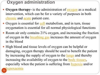 Oxygen administration
 Oxygen therapy- is the administration of oxygen as a medical
intervention, which can be for a variety of purposes in both
chronic and acute patient care.
 Oxygen is essential for cell metabolism, and in turn, tissue
oxygenation is essential for all normal physiological functions
 Room air only contains 21% oxygen, and increasing the fraction
of oxygen in the breathing gas increases the amount of oxygen
in the blood
 High blood and tissue levels of oxygen can be helpful or
damaging, oxygen therapy should be used to benefit the patient
by increasing the supply of oxygen to the lungs and thereby
increasing the availability of oxygen to the body tissues,
especially when the patient is suffering from hypoxia and/or
hypoxaemia
73
 