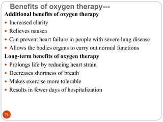 Benefits of oxygen therapy---
Additional benefits of oxygen therapy
 Increased clarity
 Relieves nausea
 Can prevent heart failure in people with severe lung disease
 Allows the bodies organs to carry out normal functions
Long-term benefits of oxygen therapy
 Prolongs life by reducing heart strain
 Decreases shortness of breath
 Makes exercise more tolerable
 Results in fewer days of hospitalization
75
 