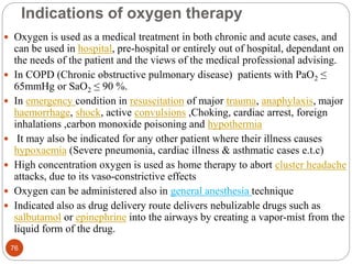 Indications of oxygen therapy
 Oxygen is used as a medical treatment in both chronic and acute cases, and
can be used in hospital, pre-hospital or entirely out of hospital, dependant on
the needs of the patient and the views of the medical professional advising.
 In COPD (Chronic obstructive pulmonary disease) patients with PaO2 ≤
65mmHg or SaO2 ≤ 90 %.
 In emergency condition in resuscitation of major trauma, anaphylaxis, major
haemorrhage, shock, active convulsions ,Choking, cardiac arrest, foreign
inhalations ,carbon monoxide poisoning and hypothermia
 It may also be indicated for any other patient where their illness causes
hypoxaemia (Severe pneumonia, cardiac illness & asthmatic cases e.t.c)
 High concentration oxygen is used as home therapy to abort cluster headache
attacks, due to its vaso-constrictive effects
 Oxygen can be administered also in general anesthesia technique
 Indicated also as drug delivery route delivers nebulizable drugs such as
salbutamol or epinephrine into the airways by creating a vapor-mist from the
liquid form of the drug.
76
 