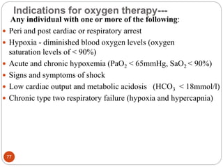 Indications for oxygen therapy---
Any individual with one or more of the following:
 Peri and post cardiac or respiratory arrest
 Hypoxia - diminished blood oxygen levels (oxygen
saturation levels of < 90%)
 Acute and chronic hypoxemia (PaO2 < 65mmHg, SaO2 < 90%)
 Signs and symptoms of shock
 Low cardiac output and metabolic acidosis (HCO3 < 18mmol/l)
 Chronic type two respiratory failure (hypoxia and hypercapnia)
77
 