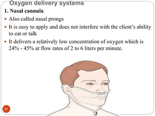 Oxygen delivery systems
1. Nasal cannula
 Also called nasal prongs
 It is easy to apply and does not interfere with the client’s ability
to eat or talk
 It delivers a relatively low concentration of oxygen which is
24% - 45% at flow rates of 2 to 6 liters per minute.
81
 