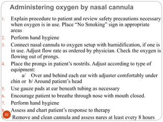 Administering oxygen by nasal cannula
1. Explain procedure to patient and review safety precautions necessary
when oxygen is in use. Place “No Smoking” sign in appropriate
areas
2. Perform hand hygiene
3. Connect nasal cannula to oxygen setup with humidification, if one is
in use. Adjust flow rate as ordered by physician. Check the oxygen is
flowing out of prongs.
4. Place the prongs in patient’s nostrils. Adjust according to type of
equipment:
a/ Over and behind each ear with adjuster comfortably under
chin or b/ Around patient’s head
5. Use gauze pads at ear beneath tubing as necessary
6. Encourage patient to breathe through nose with mouth closed.
7. Perform hand hygiene
8. Assess and chart patient’s response to therapy
9. Remove and clean cannula and assess nares at least every 8 hours
82
 