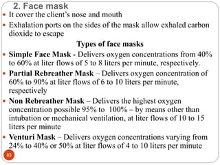 2. Face mask
 It cover the client’s nose and mouth
 Exhalation ports on the sides of the mask allow exhaled carbon
dioxide to escape
Types of face masks
 Simple Face Mask - Delivers oxygen concentrations from 40%
to 60% at liter flows of 5 to 8 liters per minute, respectively.
 Partial Rebreather Mask – Delivers oxygen concentration of
60% to 90% at liter flows of 6 to 10 liters per minute,
respectively
 Non Rebreather Mask – Delivers the highest oxygen
concentration possible 95% to 100% – by means other than
intubation or mechanical ventilation, at liter flows of 10 to 15
liters per minute
 Venturi Mask – Delivers oxygen concentrations varying from
24% to 40% or 50% at liter flows of 4 to 10 liters per minute
83
 
