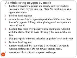 Administering oxygen by mask
1. Explain procedure to patient and review safety precautions
necessary when oxygen is in use. Place No Smoking signs in
appropriate areas
2. Perform hand hygiene
3. Attach face mask to oxygen setup with humidification. Start
flow of oxygen to fill bag before placing mask over patient’s
nose and mouth
4. Position face mask over patient’s nose and mouth. Adjust it
with the elastic strap so mask fits snugly but comfortable on
face
5. Use gauze pads to reduce irrigation on patient’s ears and scalp
6. Perform hand hygiene
7. Remove mask and dry skin every 2 to 3 hours if oxygen is
running continuously. Do not powder around mask.
8. Assess and chart patient’s response to therapy
85
 