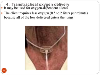 4 . Transtracheal oxygen delivery
 It may be used for oxygen-dependent clients
 The client requires less oxygen (0.5 to 2 liters per minute)
because all of the low delivered enters the lungs
87
 