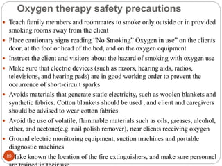 Oxygen therapy safety precautions
 Teach family members and roommates to smoke only outside or in provided
smoking rooms away from the client
 Place cautionary signs reading “No Smoking” Oxygen in use” on the clients
door, at the foot or head of the bed, and on the oxygen equipment
 Instruct the client and visitors about the hazard of smoking with oxygen use
 Make sure that electric devices (such as razors, hearing aids, radios,
televisions, and hearing pads) are in good working order to prevent the
occurrence of short-circuit sparks
 Avoids materials that generate static electricity, such as woolen blankets and
synthetic fabrics. Cotton blankets should be used , and client and caregivers
should be advised to wear cotton fabrics
 Avoid the use of volatile, flammable materials such as oils, greases, alcohol,
ether, and acetone(e.g. nail polish remover), near clients receiving oxygen
 Ground electric monitoring equipment, suction machines and portable
diagnostic machines
 Make known the location of the fire extinguishers, and make sure personnel
89
 