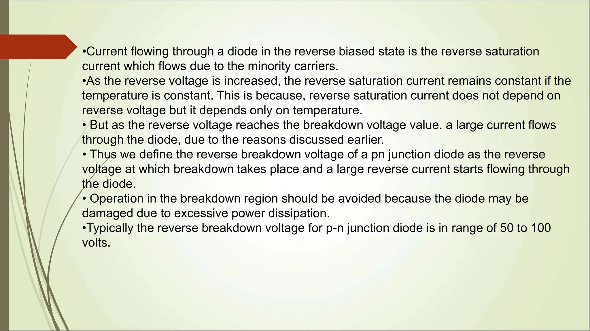 •Current flowing through a diode in the reverse biased state is the reverse saturation
current which flows due to the minority carriers.
•As the reverse voltage is increased, the reverse saturation current remains constant if the
temperature is constant. This is because, reverse saturation current does not depend on
reverse voltage but it depends only on temperature.
• But as the reverse voltage reaches the breakdown voltage value. a large current flows
through the diode, due to the reasons discussed earlier.
• Thus we define the reverse breakdown voltage of a pn junction diode as the reverse
voltage at which breakdown takes place and a large reverse current starts flowing through
the diode.
• Operation in the breakdown region should be avoided because the diode may be
damaged due to excessive power dissipation.
•Typically the reverse breakdown voltage for p-n junction diode is in range of 50 to 100
volts.
 