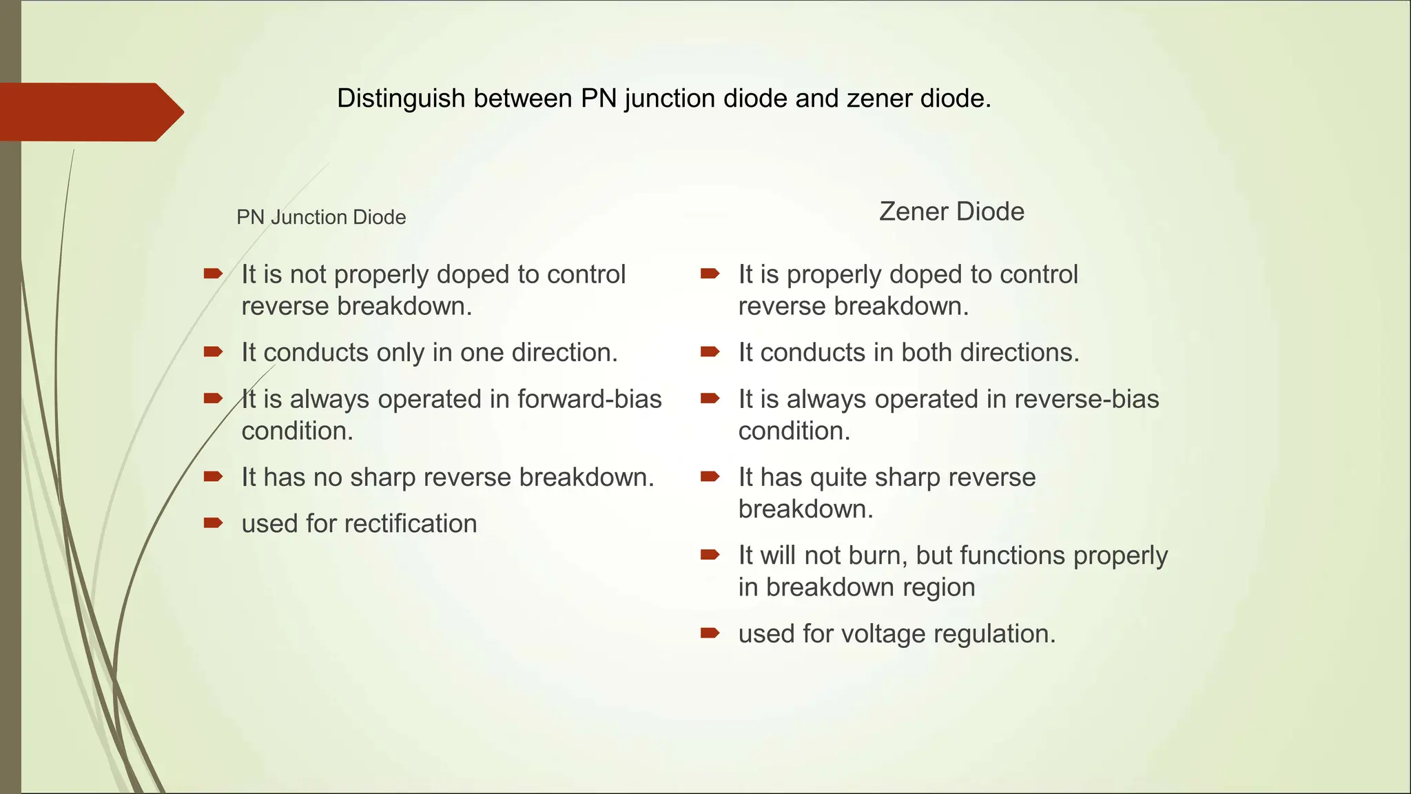 Distinguish between PN junction diode and zener diode.
PN Junction Diode
 It is not properly doped to control
reverse breakdown.
 It conducts only in one direction.
 It is always operated in forward-bias
condition.
 It has no sharp reverse breakdown.
 used for rectification
Zener Diode
 It is properly doped to control
reverse breakdown.
 It conducts in both directions.
 It is always operated in reverse-bias
condition.
 It has quite sharp reverse
breakdown.
 It will not burn, but functions properly
in breakdown region
 used for voltage regulation.
 