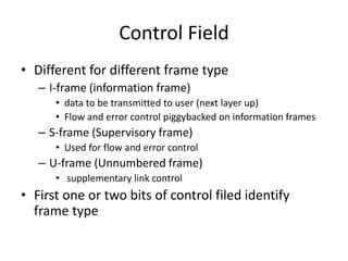 Control Field
• Different for different frame type
– I-frame (information frame)
• data to be transmitted to user (next layer up)
• Flow and error control piggybacked on information frames
– S-frame (Supervisory frame)
• Used for flow and error control
– U-frame (Unnumbered frame)
• supplementary link control
• First one or two bits of control filed identify
frame type
 