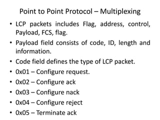 Point to Point Protocol – Multiplexing
• LCP packets includes Flag, address, control,
Payload, FCS, flag.
• Payload field consists of code, ID, length and
information.
• Code field defines the type of LCP packet.
• 0x01 – Configure request.
• 0x02 – Configure ack
• 0x03 – Configure nack
• 0x04 – Configure reject
• 0x05 – Terminate ack
 