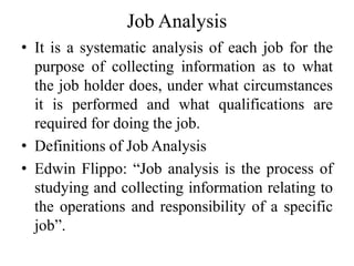 Job Analysis
• It is a systematic analysis of each job for the
purpose of collecting information as to what
the job holder does, under what circumstances
it is performed and what qualifications are
required for doing the job.
• Definitions of Job Analysis
• Edwin Flippo: “Job analysis is the process of
studying and collecting information relating to
the operations and responsibility of a specific
job”.
 