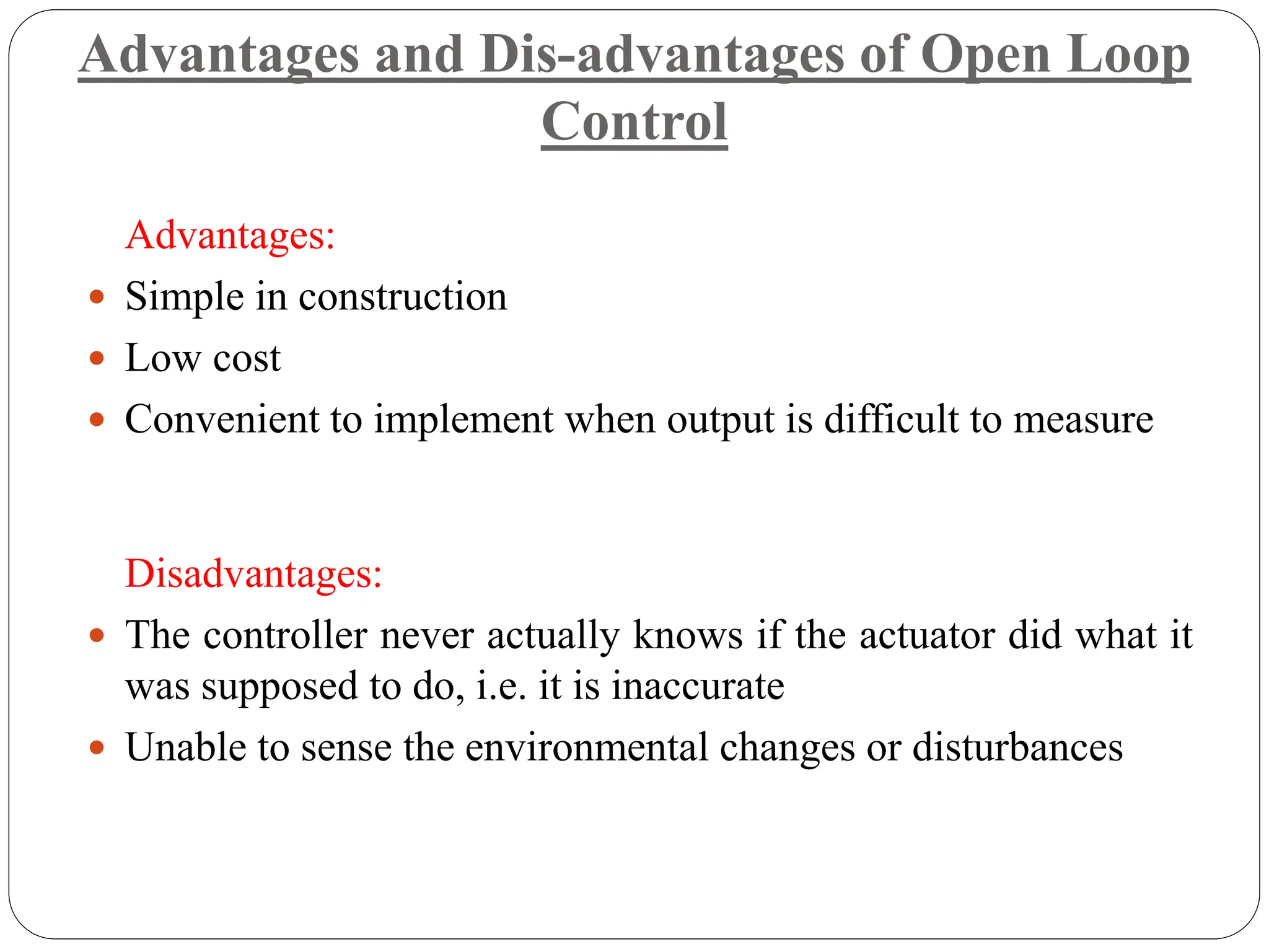 Advantages and Dis-advantages of Open Loop
Control
Advantages:
 Simple in construction
 Low cost
 Convenient to implement when output is difficult to measure
Disadvantages:
 The controller never actually knows if the actuator did what it
was supposed to do, i.e. it is inaccurate
 Unable to sense the environmental changes or disturbances
 