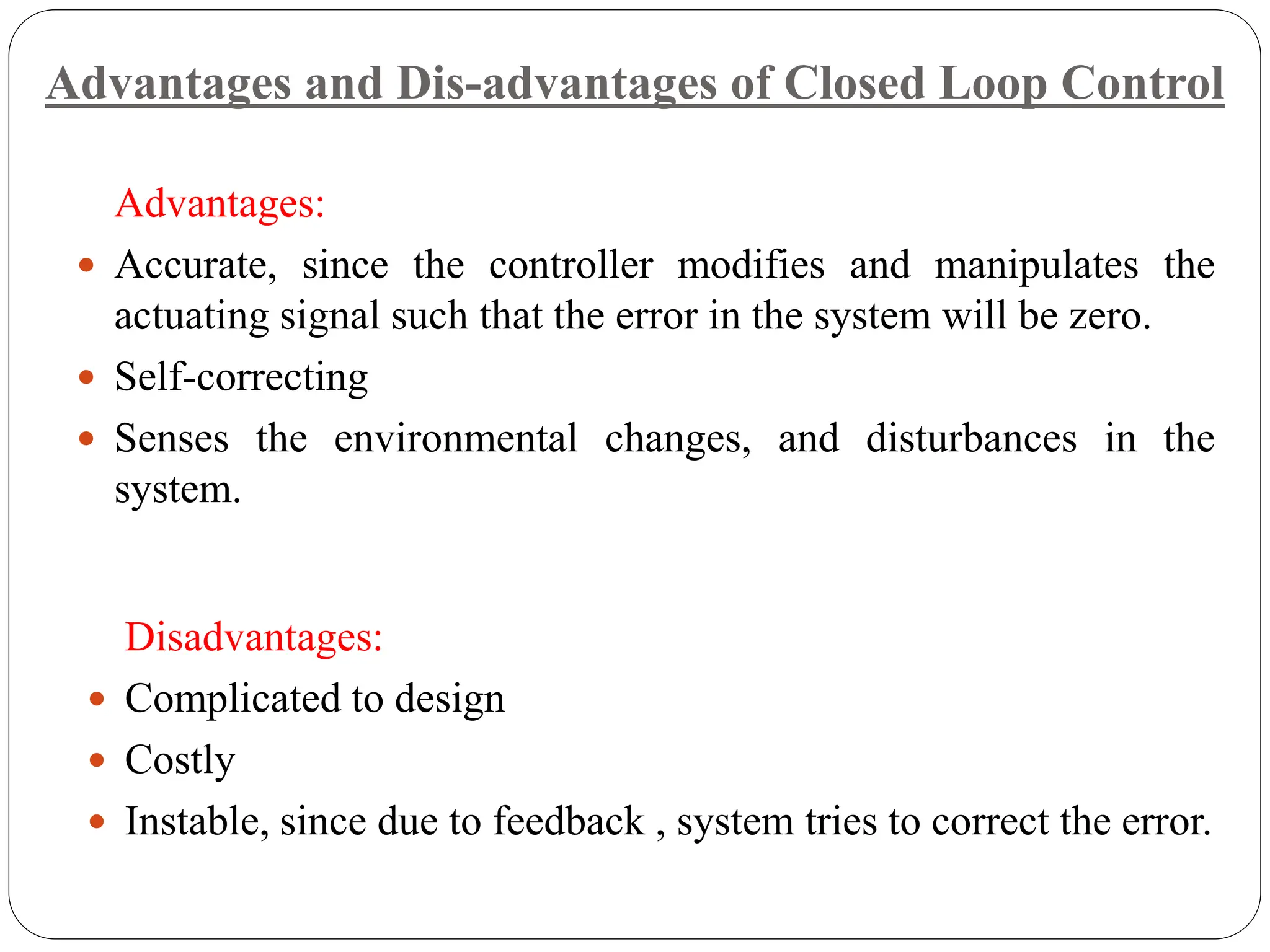 Advantages:
 Accurate, since the controller modifies and manipulates the
actuating signal such that the error in the system will be zero.
 Self-correcting
 Senses the environmental changes, and disturbances in the
system.
Disadvantages:
 Complicated to design
 Costly
 Instable, since due to feedback , system tries to correct the error.
Advantages and Dis-advantages of Closed Loop Control
 