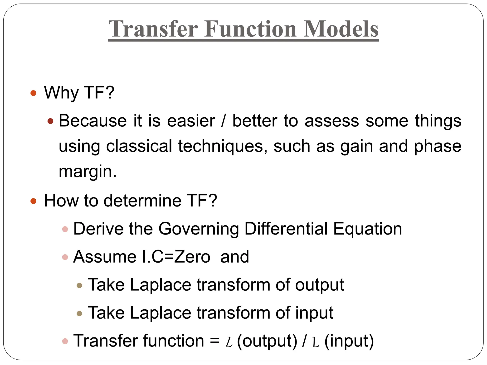 Transfer Function Models
 Why TF?
 Because it is easier / better to assess some things
using classical techniques, such as gain and phase
margin.
 How to determine TF?
 Derive the Governing Differential Equation
 Assume I.C=Zero and
 Take Laplace transform of output
 Take Laplace transform of input
 Transfer function = L (output) / L (input)
 