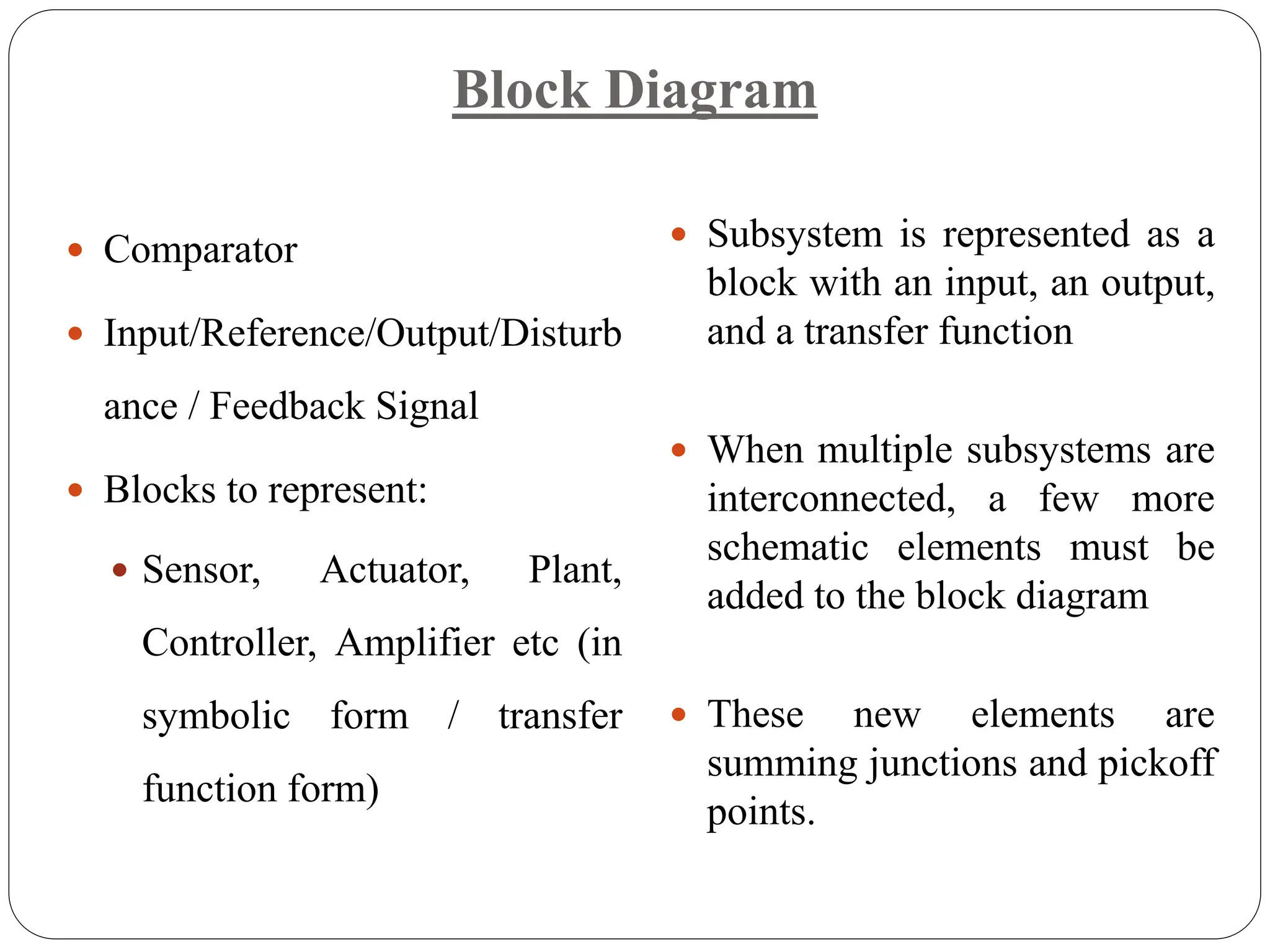 Block Diagram
 Comparator
 Input/Reference/Output/Disturb
ance / Feedback Signal
 Blocks to represent:
 Sensor, Actuator, Plant,
Controller, Amplifier etc (in
symbolic form / transfer
function form)
 Subsystem is represented as a
block with an input, an output,
and a transfer function
 When multiple subsystems are
interconnected, a few more
schematic elements must be
added to the block diagram
 These new elements are
summing junctions and pickoff
points.
 