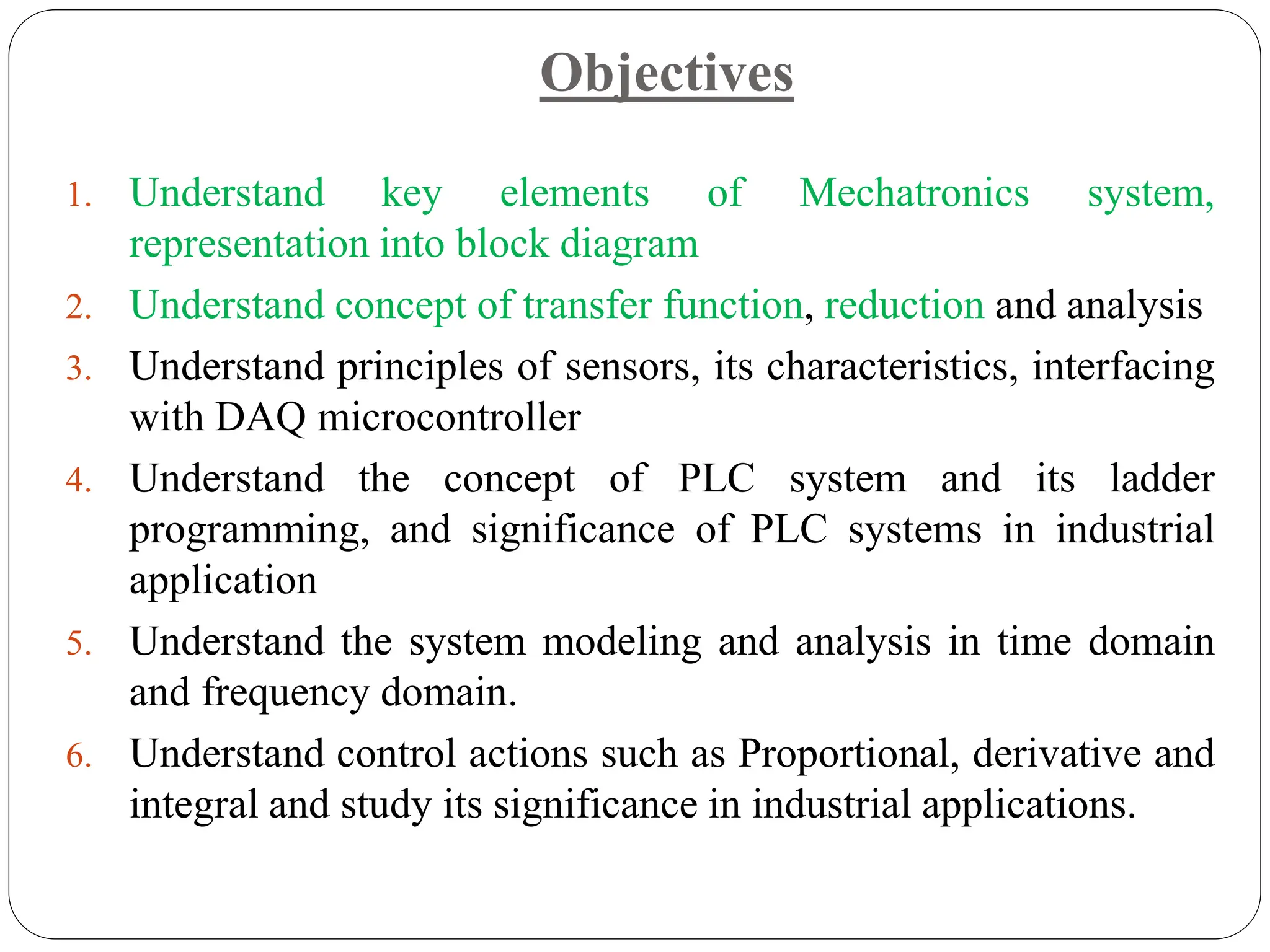 Objectives
1. Understand key elements of Mechatronics system,
representation into block diagram
2. Understand concept of transfer function, reduction and analysis
3. Understand principles of sensors, its characteristics, interfacing
with DAQ microcontroller
4. Understand the concept of PLC system and its ladder
programming, and significance of PLC systems in industrial
application
5. Understand the system modeling and analysis in time domain
and frequency domain.
6. Understand control actions such as Proportional, derivative and
integral and study its significance in industrial applications.
 